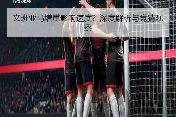 文班亚马增重影响速度？深度解析与竞猜观察