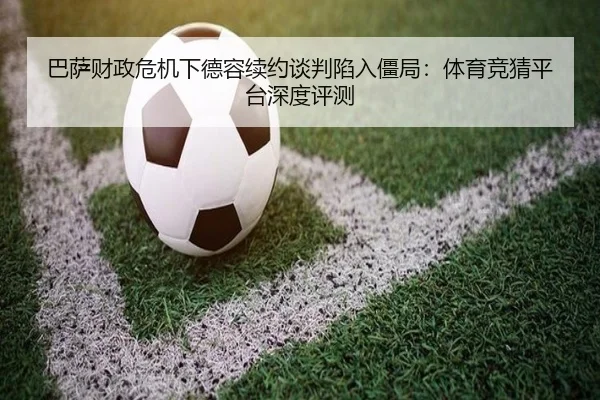 巴萨财政危机下德容续约谈判陷入僵局：体育竞猜平台深度评测